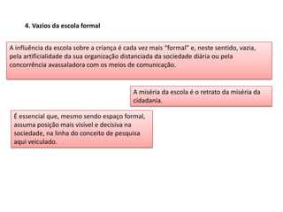 4. Vazios da escola formal
A influência da escola sobre a criança é cada vez mais “formal” e, neste sentido, vazia,
pela artificialidade da sua organização distanciada da sociedade diária ou pela
concorrência avassaladora com os meios de comunicação.
A miséria da escola é o retrato da miséria da
cidadania.
É essencial que, mesmo sendo espaço formal,
assuma posição mais visível e decisiva na
sociedade, na linha do conceito de pesquisa
aqui veiculado.
 