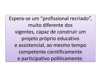 Espera-se um “profissional recriado”,
muito diferente dos
vigentes, capaz de construir um
projeto próprio educativo
e assistencial, ao mesmo tempo
competente cientificamente
e participativo politicamente.
 