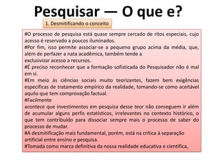 Pesquisar — O que e?
1. Desmitificando o conceito
#O processo de pesquisa está quase sempre cercado de ritos especiais, cujo
acesso é reservado a poucos iluminados.
#Por fim, isso permite associar-se a pequeno grupo acima da média, que,
além de perfazer a nata acadêmica, também tende a
exclusivizar acesso a recursos.
#É preciso reconhecer que a formação sofisticada do Pesquisador não é mal
em si.
#Em meio ás ciências sociais muito teorizantes, fazem bem exigências
específicas de tratamento empírico da realidade, tomando-se como aceitável
aquilo que tem comprovação factual.
#Facilmente
acontece que investimentos em pesquisa desse teor não conseguem ir além
de acumular alguns perfis estatísticos, irrelevantes no contexto histórico, o
que tem contribuído para dissociar sempre mais o processo de saber do
processo de mudar.
#A desmitifícação mais fundamental, porém, está na crítica à separação
artificial entre ensino e pesquisa.
#Tomada como marca definitiva da nossa realidade educativa e científica,
 
