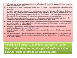 • #Todavia, libertar a pesquisa do exclusivismo sofisticado não pode levá-la ao exclusivismo oposto da
banalização cotidiana mágica.
• A desmitifícação mais fundamental, porém, está na crítica à separação artificial entre ensino e
pesquisa.
• a grande maioria dos professores só ensina, seja porque não domina sofisticações técnicas da
pesquisa, mas sobretudo porque admite a cisão como algo dado. #Fez “opção” pelo ensino, e passa
a vida contando aos alunos o que aprendeu de outrem, imitando e reproduzindo subsidiariamente.
• De si, as ciências sociais tratam da práxis histórica, do seu presente, passado e futuro.
• Como ator social, o pesquisador é fenômeno político, que, na pesquisa, o traduz sobretudo pelos
interesses que mobilizam os confrontos e pelos interesses aos quais serve.
• Assim, desmitificar a pesquisa há de significar também o reconhecimento da sua imisção natural na
prática, para além de todas as possíveis virtudes teóricas, em particular da sua conexão necessária
com a socialização do conhecimento.
• Professor é quem, tendo conquistado espaço acadêmico próprio através da produção, tem
condições e bagagem para transmitir via ensino.
• Quando a prática se reduz a “estágio”, extensão é necessária. Se, porém, prática fosse curricular, já
é extensão.
• Dito isso, cabe explicitar que o nosso posicionamento compreende a pesquisa não só como busca
de conhecimento, mas igualmente como atitude política, sem reducionismo e embaralhamento,
num todo só dialético.
# Pesquisa é processo que deve aparecer em todo
trajeto educativo, como princípio educativo que é, na
base de qualquer proposta emancipatória.
 