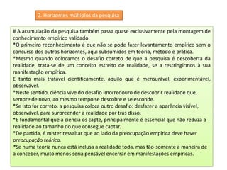 2. Horizontes múltiplos da pesquisa
# A acumulação da pesquisa também passa quase exclusivamente pela montagem de
conhecimento empírico validado.
*O primeiro reconhecimento é que não se pode fazer levantamento empírico sem o
concurso dos outros horizontes, aqui subsumidos em teoria, método e prática.
*Mesmo quando colocamos o desafio correto de que a pesquisa é descoberta da
realidade, trata-se de um conceito estreito de realidade, se a restringirmos à sua
manifestação empírica.
E tanto mais tratável cientificamente, aquilo que é mensurável, experimentável,
observável.
*Neste sentido, ciência vive do desafio imorredouro de descobrir realidade que,
sempre de novo, ao mesmo tempo se descobre e se esconde.
*Se isto for correto, a pesquisa coloca outro desafio: desfazer a aparência visível,
observável, para surpreender a realidade por trás disso.
*E fundamental que a ciência os capte, principalmente é essencial que não reduza a
realidade ao tamanho do que consegue captar.
*De partida, é mister ressaltar que ao lado da preocupação empírica deve haver
preocupação teórica.
*Se numa teoria nunca está inclusa a realidade toda, mas tão-somente a maneira de
a conceber, muito menos seria pensável encerrar em manifestações empíricas.
 