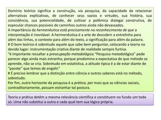 Domínio teórico significa a construção, via pesquisa, da capacidade de relacionar
alternativas explicativas, de conhecer seus vazios e virtudes, sua história, sua
consistência, sua potencialidade, de cultivar a polêmica dialogai construtiva, de
especular chances possíveis de caminhos outros ainda não devassados.
A importância da hermenêutica está precisamente no reconhecimento de que a
interpretação é inevitável. A hermenêutica é a arte de descobrir a entrelinha para
além das linhas, o contexto para além do texto, a significação para além da palavra.
# O bom teórico é sobretudo aquele que sabe bem perguntar, colocando a teoria no
devido lugar: instrumentação criativa diante de realidade sempre furtiva.
“é importante ressaltar a preocupação metodológica.“Pesquisa metodológica” pode
parecer algo ainda mais estranho, porque predomina a expectativa de que método se
aprende, não se cria. Sobretudo em estatística, a atitude típica é a de estar diante de
“pacote” que temos de engolir.”
# É preciso lembrar que a distinção entre ciência e outros saberes está no método,
sobretudo.
Por fim, outro horizonte da pesquisa é a prática, por mais que as ciências sociais,
contraditoriamente, possam estranhar tal postura.
Teoria e prática detêm a mesma relevância científica e constituem no fundo um todo
só. Uma não substitui a outra e cada qual tem sua lógica própria.
 