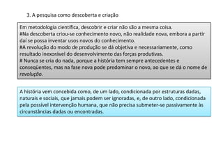 3. A pesquisa como descoberta e criação
Em metodologia científica, descobrir e criar não são a mesma coisa.
#Na descoberta criou-se conhecimento novo, não realidade nova, embora a partir
daí se possa inventar usos novos do conhecimento.
#A revolução do modo de produção se dá objetiva e necessariamente, como
resultado inexorável do desenvolvimento das forças produtivas.
# Nunca se cria do nada, porque a história tem sempre antecedentes e
conseqüentes, mas na fase nova pode predominar o novo, ao que se dá o nome de
revolução.
A história vem concebida como, de um lado, condicionada por estruturas dadas,
naturais e sociais, que jamais podem ser ignoradas, e, de outro lado, condicionada
pela possível intervenção humana, que não precisa submeter-se passivamente às
circunstâncias dadas ou encontradas.
 