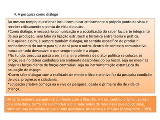 4. A pesquisa como diálogo
Ao mesmo tempo, questionar inclui comunicar criticamente o próprio ponto de vista e
receber criticamente o ponto de vista do outro.
#Como diálogo, é necessária comunicação e a socialização do saber faz parte integrante
da sua produção, sem falar na ligação estrutural e histórica entre teoria e prática.
# Pesquisar, assim, é sempre também dialogar, no sentido específico de produzir
conhecimento do outro para si, e de si para o outro, dentro de contexto comunicativo
nunca de todo devassável e que sempre pode ir a pique.
#No fundo, pesquisa passa a ser a maneira primeira de o ator político se colocar, se
lançar, seja no tatear cuidadoso em ambiente desconhecido ou hostil, seja no medir as
próprias forças diante de forças contrárias, seja na instrumentação estratégica da
ocupação de espaço.
•Quem sabe dialogar com a realidade de modo crítico e criativo faz da pesquisa condição
de vida, progresso e cidadania.
*Educação criativa começa na e vive da pesquisa, desde o primeiro dia de vida da
criança.
De certa maneira, pesquisa se confunde com a filosofia, em seu sentido original: apreço
pela sabedoria, tanto em sua modéstia que sabe antes de mais nada que pouco sabe,
como em sua exuberância que a tudo questiona, inclusive a si mesma (Abbagnano, 1989).
 
