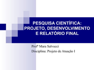 PESQUISA CIENTÍFICA: PROJETO, DESENVOLVIMENTO E RELATÓRIO FINAL Profª Mara Salvucci Disciplina: Projeto de Atuação I 