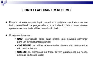 COMO ELABORAR UM RESUMO Resumo é uma apresentação sintética e seletiva das idéias de um texto, ressaltando a progressão e a articulação delas. Nele devem aparecer as principais idéias do autor do texto. O resumo deve ser :  UNO : interligação entre suas partes, que deverão convergir para um direcionamento único; COERENTE : as idéias apresentadas devem ser coerentes e não contraditórias; COESO : os elementos da frase devem estabelecer os nexos entre as partes do texto; 