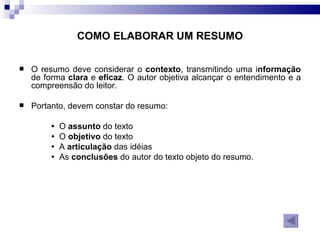 COMO ELABORAR UM RESUMO O resumo   deve considerar o  contexto , transmitindo uma i nformação  de forma  clara  e  eficaz . O autor objetiva alcançar o entendimento e a compreensão do leitor. Portanto, devem constar do resumo: O  assunto  do texto O  objetivo  do texto A  articulação  das idéias As  conclusões  do autor do texto objeto do resumo. 