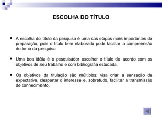 ESCOLHA DO TÍTULO A escolha do título da pesquisa é uma das etapas mais importantes da preparação, pois o título bem elaborado pode facilitar a compreensão do tema da pesquisa.  Uma boa idéia é o pesquisador escolher o título de acordo com os objetivos de seu trabalho e com bibliografia estudada.  Os objetivos da titulação são múltiplos: visa criar a sensação de expectativa, despertar o interesse e, sobretudo, facilitar a transmissão de conhecimento.  