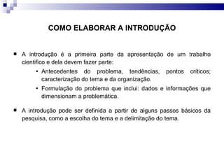 COMO ELABORAR A INTRODUÇÃO A introdução é a primeira parte da apresentação de um trabalho cientifico e dela devem fazer parte: Antecedentes do problema, tendências, pontos críticos; caracterização do tema e da organização. Formulação do problema que inclui: dados e informações que dimensionam a problemática. A introdução pode ser definida a partir de alguns passos básicos da pesquisa, como a escolha do tema e a delimitação do tema. 
