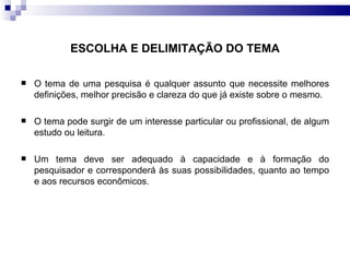 O tema de uma pesquisa é qualquer assunto que necessite melhores definições, melhor precisão e clareza do que já existe sobre o mesmo. O tema pode surgir de um interesse particular ou profissional, de algum estudo ou leitura.  Um tema deve ser adequado à capacidade e à formação do pesquisador e corresponderá às suas possibilidades, quanto ao tempo e aos recursos econômicos.  ESCOLHA E DELIMITAÇÃO DO TEMA 