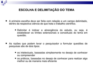 A primeira escolha deve ser feita com relação a um campo delimitado, dentro da respectiva ciência de que trata o trabalho científico.  Delimitar é indicar a abrangência do estudo, ou seja, é estabelecer os limites extensionais e conceituais do tema em questão.  As razões que podem levar o pesquisador a formular questões de pesquisas são de dois tipos: os intelectuais, baseadas simplesmente no desejo de conhecer ou compreender  os práticos, baseadas no desejo de conhecer para realizar algo melhor ou de maneira mais eficiente  ESCOLHA E DELIMITAÇÃO DO TEMA 