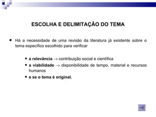 Há a necessidade de uma revisão da literatura já existente sobre o tema específico escolhido para verificar  a relevância     contribuição social e científica  a viabilidade     disponibilidade de tempo, material e recursos humanos  e se o tema é original.  ESCOLHA E DELIMITAÇÃO DO TEMA 