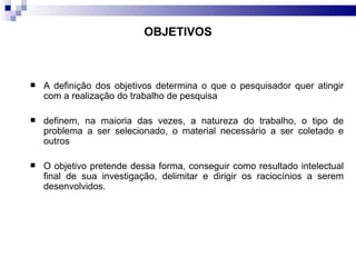 OBJETIVOS A definição dos objetivos determina o que o pesquisador quer atingir com a realização do trabalho de pesquisa   definem, na maioria das vezes, a natureza do trabalho, o tipo de problema a ser selecionado, o material necessário a ser coletado e outros O objetivo pretende dessa forma, conseguir como resultado intelectual final de sua investigação, delimitar e dirigir os raciocínios a serem desenvolvidos.  