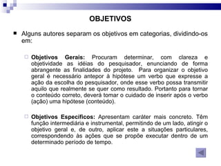 Alguns autores separam os objetivos em categorias, dividindo-os em: Objetivos Gerais:  Procuram determinar, com clareza e objetividade as idéias do pesquisador, enunciando de forma abrangente as finalidades do projeto.   Para organizar o objetivo geral é necessário antepor à hipótese um verbo que expresse a ação da escolha do pesquisador, onde esse verbo possa transmitir aquilo que realmente se quer como resultado. Portanto para tornar o conteúdo correto, deverá tomar o cuidado de inserir após o verbo (ação) uma hipótese (conteúdo). Objetivos Específicos:  Apresentam caráter mais concreto. Têm função intermediária e instrumental, permitindo de um lado, atingir o objetivo geral e, de outro, aplicar este a situações particulares, correspondendo às ações que se propõe executar dentro de um determinado período de tempo.   OBJETIVOS 