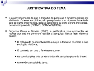 É o convencimento de que o trabalho de pesquisa é fundamental de ser efetivado. O tema escolhido pelo pesquisador e a Hipótese levantada são de suma importância, para a sociedade ou para alguns indivíduos, de ser comprovada (CERVO; BERVIAN (2003)). Segundo Cervo e Bervian (2003), a justificativa visa apresentar as razões por que se pretende realizar a pesquisa. Nesta fase, deve-se conter: O estágio de desenvolvimento em que o tema se encontra e sua evolução histórica; O contexto em que o fenômeno ocorre; As contribuições que os resultados da pesquisa poderão trazer;  A relevância social do tema; JUSTIFICATIVA DO TEMA 