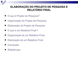 ELABORAÇÃO DO PROJETO DE PESQUISA E RELATÓRIO FINAL O que é Projeto de Pesquisa? Organização do Projeto de Pesquisa Elaboração do Projeto de Pesquisa O que é um Relatório Final ? Organização de um Relatório Final Elaboração de um Relatório Final Conclusão Referências 