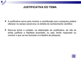 A justificativa serve para mostrar a contribuição que a pesquisa poderá oferecer no campo social e/ou no âmbito do conhecimento cientifico  Deve-se tomar o cuidado, na elaboração da Justificativa, de não se tentar justificar a Hipótese levantada, ou seja, tentar responder ou concluir o que vai ser buscado no trabalho de pesquisa.  JUSTIFICATIVA DO TEMA 