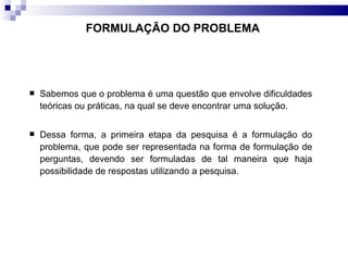 Sabemos que o problema é uma questão que envolve dificuldades teóricas ou práticas, na qual se deve encontrar uma solução.  Dessa forma, a primeira etapa da pesquisa é a formulação do problema, que pode ser representada na forma de formulação de perguntas, devendo ser formuladas de tal maneira que haja possibilidade de respostas utilizando a pesquisa. FORMULAÇÃO DO PROBLEMA   