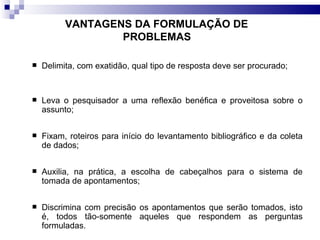 VANTAGENS DA FORMULAÇÃO DE  PROBLEMAS   Delimita, com exatidão, qual tipo de resposta deve ser procurado; Leva o pesquisador a uma reflexão benéfica e proveitosa sobre o assunto; Fixam, roteiros para início do levantamento bibliográfico e da coleta de dados; Auxilia, na prática, a escolha de cabeçalhos para o sistema de tomada de apontamentos; Discrimina com precisão os apontamentos que serão tomados, isto é, todos tão-somente aqueles que respondem as perguntas formuladas. 