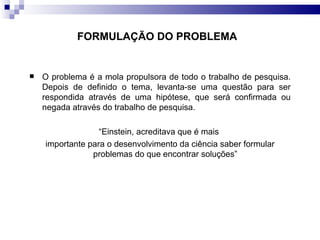 O problema é a mola propulsora de todo o trabalho de pesquisa. Depois de definido o tema, levanta-se uma questão para ser respondida através de uma hipótese, que será confirmada ou negada através do trabalho de pesquisa.  “ Einstein, acreditava que é mais  importante para o desenvolvimento da ciência saber formular problemas do que encontrar soluções”  FORMULAÇÃO DO PROBLEMA   
