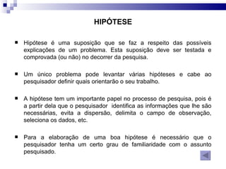 HIPÓTESE Hipótese é uma suposição que se faz a respeito das possíveis explicações de um problema. Esta suposição deve ser testada e comprovada (ou não) no decorrer da pesquisa.  Um único problema pode levantar várias hipóteses e cabe ao pesquisador definir quais orientarão o seu trabalho.  A hipótese tem um importante papel no processo de pesquisa, pois é a partir dela que o pesquisador  identifica as informações que lhe são necessárias, evita a dispersão, delimita o campo de observação, seleciona os dados, etc.  Para a elaboração de uma boa hipótese é necessário que o pesquisador tenha um certo grau de familiaridade com o assunto pesquisado.  