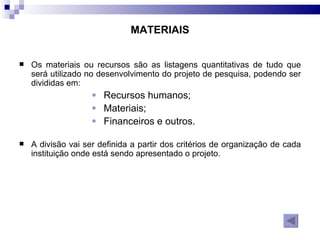 MATERIAIS Os materiais ou recursos são as listagens quantitativas de tudo que será utilizado no desenvolvimento do projeto de pesquisa, podendo ser divididas em: Recursos humanos; Materiais;  Financeiros e outros.  A divisão vai ser definida a partir dos critérios de organização de cada instituição onde está sendo apresentado o projeto. 