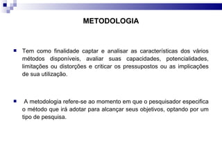 Tem como finalidade captar e analisar as características dos vários métodos disponíveis, avaliar suas capacidades, potencialidades, limitações ou distorções e criticar os pressupostos ou as implicações de sua utilização. A metodologia refere-se ao momento em que o pesquisador especifica o método que irá adotar para alcançar seus objetivos, optando por um tipo de pesquisa. METODOLOGIA 