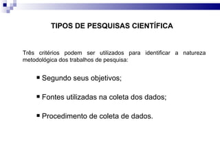 TIPOS DE PESQUISAS CIENTÍFICA   Três critérios podem ser utilizados para identificar a natureza metodológica dos trabalhos de pesquisa: Segundo seus objetivos;  Fontes utilizadas na coleta dos dados;  Procedimento de coleta de dados.  
