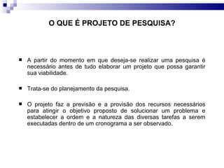 O QUE É PROJETO DE PESQUISA? A partir do momento em que deseja-se realizar uma pesquisa é necessário antes de tudo elaborar um projeto que possa garantir sua viabilidade.  Trata-se do planejamento da pesquisa. O projeto faz a previsão e a provisão dos recursos necessários para atingir o objetivo proposto de solucionar um problema e estabelecer a ordem e a natureza das diversas tarefas a serem executadas dentro de um cronograma a ser observado.  