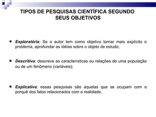 TIPOS DE PESQUISAS CIENTÍFICA SEGUNDO  SEUS OBJETIVOS Exploratória :  Se o autor tem como objetivo tornar mais explícito o problema, aprofundar as idéias sobre o objeto de estudo;  Descritiva :  descreve as características ou relações de uma população ou de um fenômeno (variáveis);  Explicativa : essas pesquisas são aquelas que se ocupam com o porquê dos fatos relacionados com a realidade. 