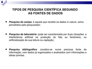 TIPOS DE PESQUISA CIENTÍFICA SEGUNDO  AS FONTES DE DADOS Pesquisa de campo : é aquela que recolhe os dados  in natura , como percebidos pelo pesquisador; Pesquisa de laboratório :  pode ser caracterizada por duas situações: a interferência artificial na produção do fato ou fenômeno, ou artificialização de sua leitura ou captação; Pesquisa bibliográfica :  constitui-se numa preciosa fonte de informação, com dados já organizados e analisados com informações e idéias prontas. 