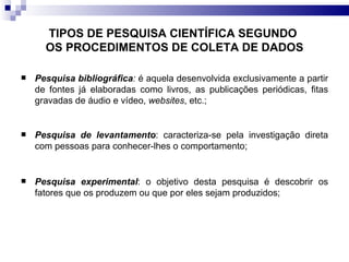 TIPOS DE PESQUISA CIENTÍFICA SEGUNDO  OS PROCEDIMENTOS DE COLETA DE DADOS Pesquisa bibliográfica :  é aquela desenvolvida exclusivamente a partir de fontes já elaboradas como livros, as publicações periódicas, fitas gravadas de áudio e vídeo,  websites , etc.; Pesquisa de levantamento : caracteriza-se pela investigação direta com pessoas para conhecer-lhes o comportamento;  Pesquisa experimental : o objetivo desta pesquisa é descobrir os fatores que os produzem ou que por eles sejam produzidos; 