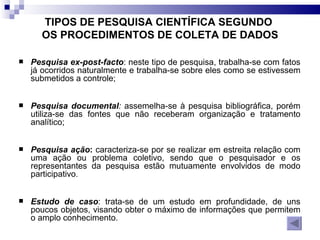 TIPOS DE PESQUISA CIENTÍFICA SEGUNDO  OS PROCEDIMENTOS DE COLETA DE DADOS Pesquisa ex-post-facto : neste tipo de pesquisa, trabalha-se com fatos já ocorridos naturalmente e trabalha-se sobre eles como se estivessem submetidos a controle; Pesquisa documental :  assemelha-se à pesquisa bibliográfica, porém utiliza-se das fontes que não receberam organização e tratamento analítico; Pesquisa ação :  caracteriza-se por se realizar em estreita relação com uma ação ou problema coletivo, sendo que o pesquisador e os representantes da pesquisa estão mutuamente envolvidos de modo participativo.  Estudo de caso : trata-se de um estudo em profundidade, de uns poucos objetos, visando obter o máximo de informações que permitem o amplo conhecimento. 