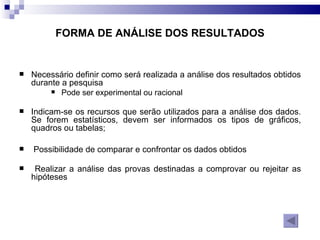 FORMA DE ANÁLISE DOS RESULTADOS Necessário definir como será realizada a análise dos resultados obtidos durante a pesquisa  Pode ser experimental ou racional Indicam-se os recursos que serão utilizados para a análise dos dados. Se forem estatísticos, devem ser informados os tipos de gráficos, quadros ou tabelas;  Possibilidade de comparar e confrontar os dados obtidos  Realizar a análise das provas destinadas a comprovar ou rejeitar as hipóteses  