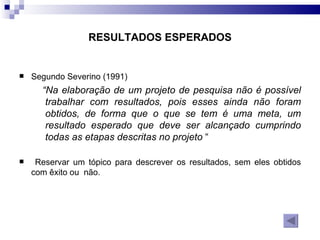 RESULTADOS ESPERADOS Segundo Severino (1991) “ Na elaboração de um projeto de pesquisa não é possível trabalhar com resultados, pois esses ainda não foram obtidos, de forma que o que se tem é uma meta, um resultado esperado que deve ser alcançado cumprindo todas as etapas descritas no projeto  “ Reservar um tópico para descrever os resultados, sem eles obtidos com êxito ou  não. 