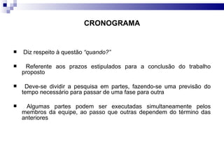 CRONOGRAMA Diz respeito à questão  “quando?” Referente aos prazos estipulados para a conclusão do trabalho proposto Deve-se dividir a pesquisa em partes, fazendo-se uma previsão do tempo necessário para passar de uma fase para outra Algumas partes podem ser executadas simultaneamente pelos membros da equipe, ao passo que outras dependem do término das anteriores  