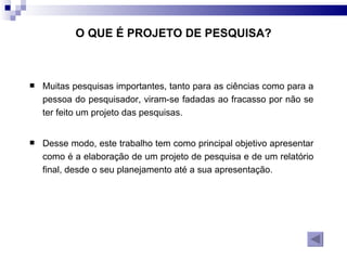 Muitas pesquisas importantes, tanto para as ciências como para a pessoa do pesquisador, viram-se fadadas ao fracasso por não se ter feito um projeto das pesquisas.  Desse modo, este trabalho tem como principal objetivo apresentar como é a elaboração de um projeto de pesquisa e de um relatório final, desde o seu planejamento até a sua apresentação. O QUE É PROJETO DE PESQUISA? 