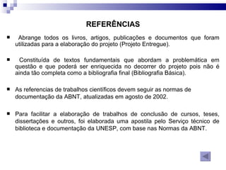 REFERÊNCIAS Abrange todos os livros, artigos, publicações e documentos que foram utilizadas para a elaboração do projeto (Projeto Entregue). Constituída de textos fundamentais que abordam a problemática em questão e que poderá ser enriquecida no decorrer do projeto pois não é ainda tão completa como a bibliografia final (Bibliografia Básica). As referencias de trabalhos científicos devem seguir as normas de documentação da ABNT, atualizadas em agosto de 2002.  Para facilitar a elaboração de trabalhos de conclusão de cursos, teses, dissertações e outros, foi elaborada uma apostila pelo Serviço técnico de biblioteca e documentação da UNESP, com base nas Normas da ABNT.  