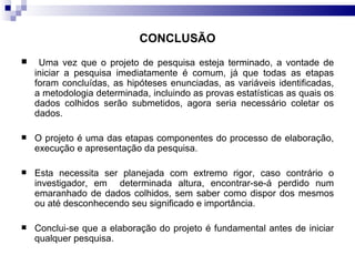 CONCLUSÃO Uma vez que o projeto de pesquisa esteja terminado, a vontade de iniciar a pesquisa imediatamente é comum, já que todas as etapas foram concluídas, as hipóteses enunciadas, as variáveis identificadas, a metodologia determinada, incluindo as provas estatísticas as quais os dados colhidos serão submetidos, agora seria necessário coletar os dados.  O projeto é uma das etapas componentes do processo de elaboração, execução e apresentação da pesquisa. Esta necessita ser planejada com extremo rigor, caso contrário o investigador, em  determinada altura, encontrar-se-á perdido num emaranhado de dados colhidos, sem saber como dispor dos mesmos ou até desconhecendo seu significado e importância.  Conclui-se que a elaboração do projeto é fundamental antes de iniciar qualquer pesquisa.  