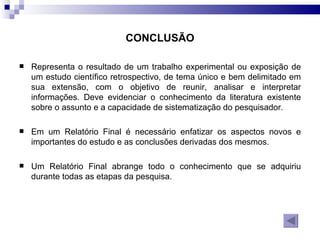 Representa o resultado de um trabalho experimental ou exposição de um estudo científico retrospectivo, de tema único e bem delimitado em sua extensão, com o objetivo de reunir, analisar e interpretar informações. Deve evidenciar o conhecimento da literatura existente sobre o assunto e a capacidade de sistematização do pesquisador. Em um Relatório Final é necessário enfatizar os aspectos novos e importantes do estudo e as conclusões derivadas dos mesmos. Um Relatório Final abrange todo o conhecimento que se adquiriu durante todas as etapas da pesquisa.  CONCLUSÃO 