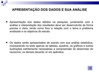 APRESENTAÇÃO DOS DADOS E SUA ANÁLISE Apresentação dos dados obtidos na pesquisa, juntamente com a análise e interpretação dos resultados deve ser desenvolvido de forma precisa e clara, tendo como foco a relação com o tema e problema analisado e os objetivos do estudo.  Os dados serão apresentados de acordo com sua análise estatística, incorporando no texto apenas as tabelas, quadros, os gráficos e outras ilustrações estritamente necessárias a compreensão do desenrolar do raciocínio; os demais deverão vir em apêndice. 