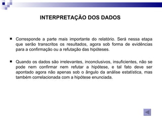 INTERPRETAÇÃO DOS DADOS   Corresponde a parte mais importante do relatório. Será nessa etapa que serão transcritos os resultados, agora sob forma de evidências para a confirmação ou a refutação das hipóteses.  Quando os dados são irrelevantes, inconclusivos, insuficientes, não se pode nem confirmar nem refutar a hipótese, e tal fato deve ser apontado agora não apenas sob o ângulo da análise estatística, mas também correlacionada com a hipótese enunciada. 
