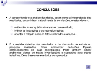 CONCLUSÕES   A apresentação e a análise dos dados, assim como a interpretação dos resultados, encaminham naturalmente às conclusões, e estas devem: evidenciar as conquistas alcançadas com o estudo; indicar as ilustrações e as reconsiderações; apontar a relação entre os fatos verificados e a teoria. É a revisão sintética dos resultados e da discussão de estudo ou pesquisa realizados. Deve apresentar deduções lógicas correspondentes de suas contribuições. Pode também indicar problemas dignos de novas investigações e sugestões para outros trabalhos. Deve basear-se em dados comprovados. 