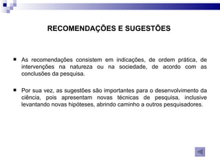 RECOMENDAÇÕES E SUGESTÕES   As recomendações consistem em indicações, de ordem prática, de intervenções na natureza ou na sociedade, de acordo com as conclusões da pesquisa. Por sua vez, as sugestões são importantes para o desenvolvimento da ciência, pois apresentam novas técnicas de pesquisa, inclusive levantando novas hipóteses, abrindo caminho a outros pesquisadores. 