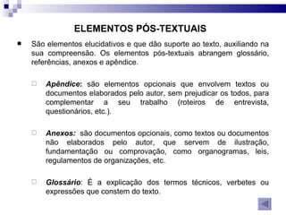 ELEMENTOS PÓS-TEXTUAIS   São elementos elucidativos e que dão suporte ao texto, auxiliando na sua compreensão. Os elementos pós-textuais abrangem glossário, referências, anexos e apêndice. Apêndice :  são elementos opcionais que envolvem textos ou documentos elaborados pelo autor, sem prejudicar os todos, para complementar a seu trabalho (roteiros de entrevista, questionários, etc.). Anexos:   são documentos opcionais, como textos ou documentos não elaborados pelo autor, que servem de ilustração, fundamentação ou comprovação, como organogramas, leis, regulamentos de organizações, etc. Glossário : É a explicação dos termos técnicos, verbetes ou expressões que constem do texto.  
