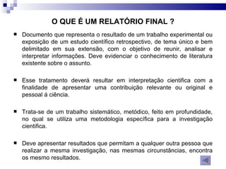 Documento que representa o resultado de um trabalho experimental ou exposição de um estudo científico retrospectivo, de tema único e bem delimitado em sua extensão, com o objetivo de reunir, analisar e interpretar informações. Deve evidenciar o conhecimento de literatura existente sobre o assunto. Esse tratamento deverá resultar em interpretação cientifica com a finalidade de apresentar uma contribuição relevante ou original e pessoal á ciência.  Trata-se de um trabalho sistemático, metódico, feito em profundidade, no qual se utiliza uma metodologia específica para a investigação cientifica. Deve apresentar resultados que permitam a qualquer outra pessoa que realizar a mesma investigação, nas mesmas circunstâncias, encontra os mesmo resultados. O QUE É UM RELATÓRIO FINAL ? 