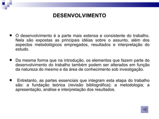 DESENVOLVIMENTO O desenvolvimento é a parte mais extensa e consistente do trabalho. Nela são expostas as principais idéias sobre o assunto, além dos aspectos metodológicos empregados, resultados e interpretação do estudo.  Da mesma forma que na introdução, os elementos que fazem parte do desenvolvimento do trabalho também podem ser alterados em função da natureza do mesmo e da área de conhecimento sob investigação. Entretanto, as partes essenciais que integram esta etapa do trabalho são: a fundação teórica (revisão bibliográfica); a metodologia; a apresentação, análise e interpretação dos resultados. 