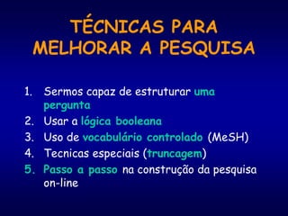 TÉCNICAS PARA
MELHORAR A PESQUISA
1. Sermos capaz de estruturar uma
pergunta
2. Usar a lógica booleana
3. Uso de vocabulário controlado (MeSH)
4. Tecnicas especiais (truncagem)
5. Passo a passo na construção da pesquisa
on-line
 