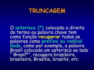 TRUNCAGEM
O asterisco (*) colocado a direita
do termo ou palavra chave tem
como função recuperar todas as
palavras como prefixo ou radical
dado, como por exemplo, a palavra
Brasil colocada um asterisco ao lado
“ Brasil*”, recupera brasileiro,
brasileira, Brasília, brasilis, etc
 