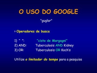 O USO DO GOOGLE
> Operadores de busca
1) “ ”: “cisto de Morgagni”
2) AND: Tuberculosis AND Kidney
3) OR: Tuberculosis OR Koch’s
Utilize o limitador do tempo para a pesquisa
"guglar"
 
